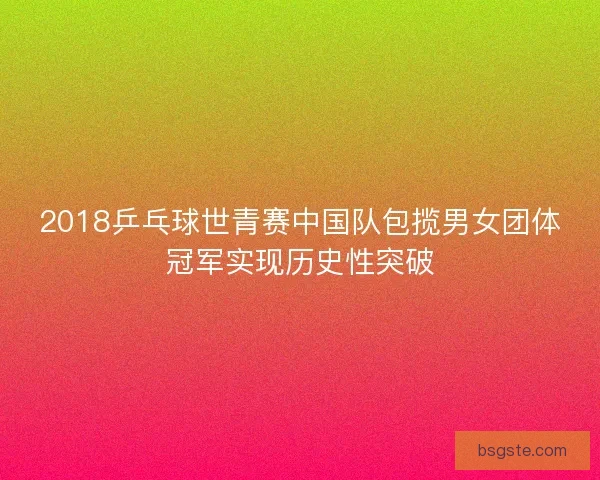 2018乒乓球世青赛中国队包揽男女团体冠军实现历史性突破