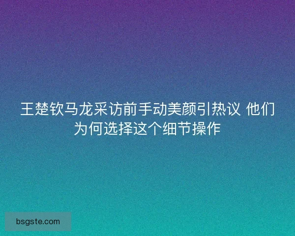 王楚钦马龙采访前手动美颜引热议 他们为何选择这个细节操作