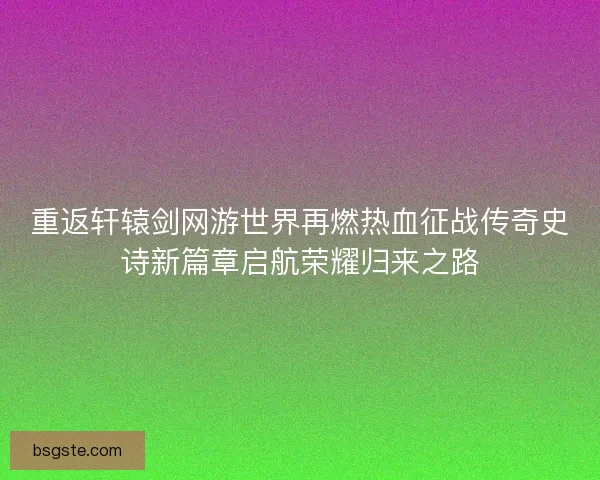 重返轩辕剑网游世界再燃热血征战传奇史诗新篇章启航荣耀归来之路