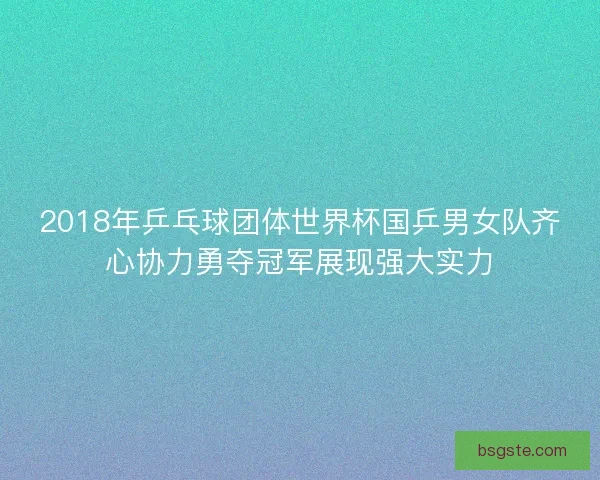 2018年乒乓球团体世界杯国乒男女队齐心协力勇夺冠军展现强大实力