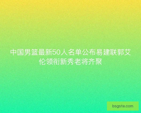 中国男篮最新50人名单公布易建联郭艾伦领衔新秀老将齐聚