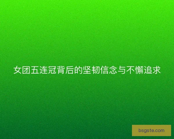 女团五连冠背后的坚韧信念与不懈追求