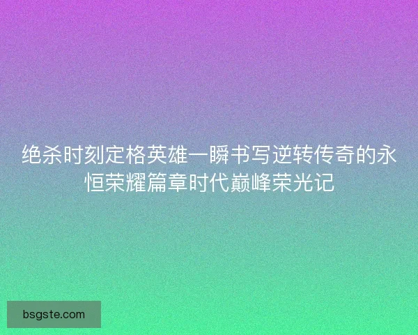 绝杀时刻定格英雄一瞬书写逆转传奇的永恒荣耀篇章时代巅峰荣光记