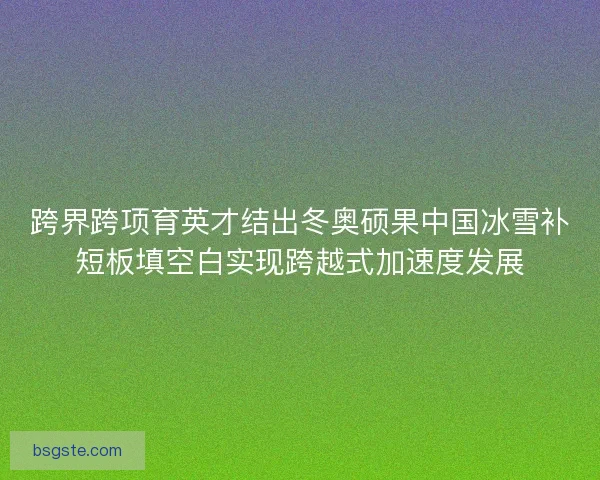 跨界跨项育英才结出冬奥硕果中国冰雪补短板填空白实现跨越式加速度发展