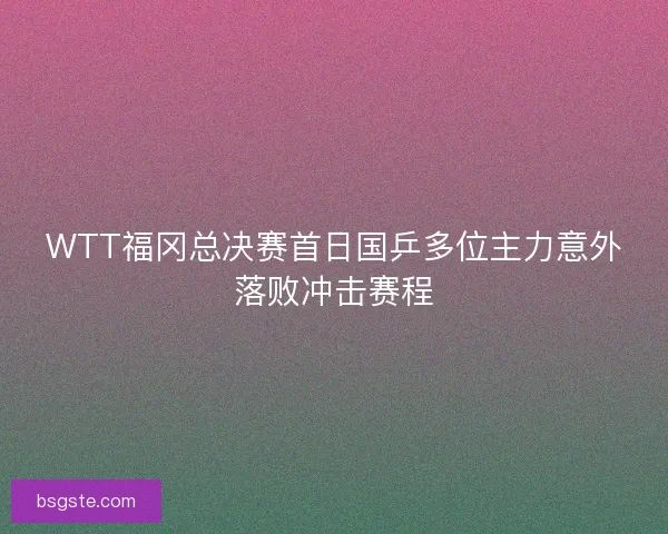 WTT福冈总决赛首日国乒多位主力意外落败冲击赛程