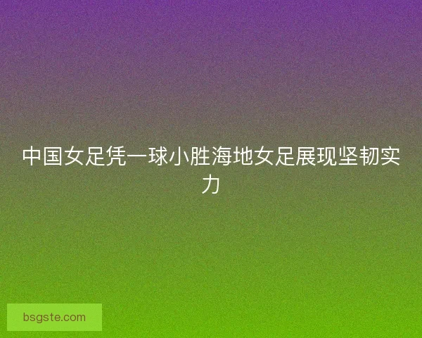 中国女足凭一球小胜海地女足展现坚韧实力