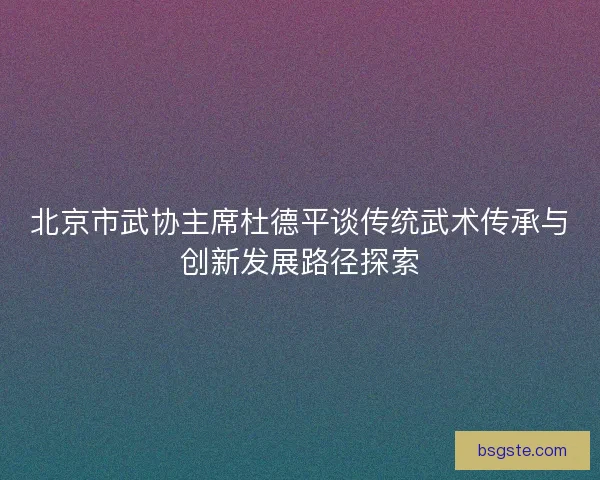 北京市武协主席杜德平谈传统武术传承与创新发展路径探索