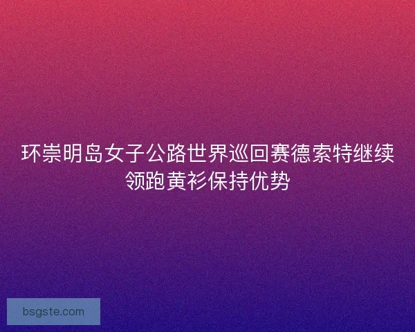 环崇明岛女子公路世界巡回赛德索特继续领跑黄衫保持优势