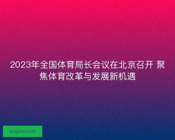 2023年全国体育局长会议在北京召开 聚焦体育改革与发展新机遇