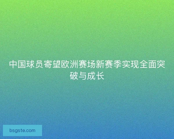 中国球员寄望欧洲赛场新赛季实现全面突破与成长