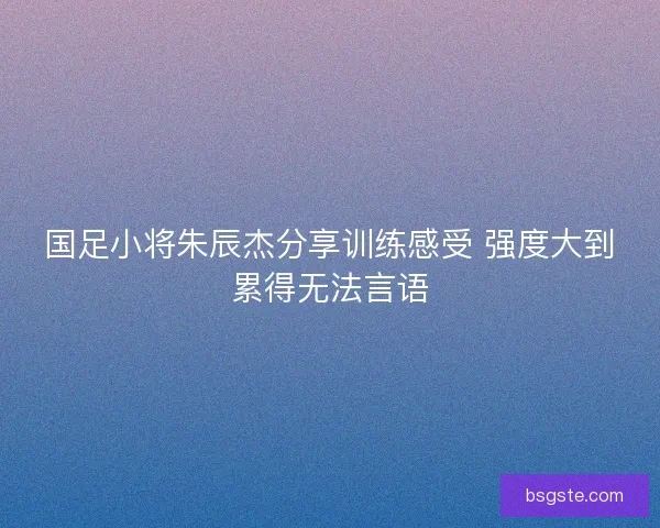 国足小将朱辰杰分享训练感受 强度大到累得无法言语