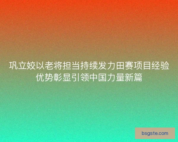 巩立姣以老将担当持续发力田赛项目经验优势彰显引领中国力量新篇