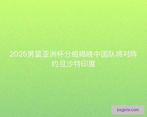 2025男篮亚洲杯分组揭晓中国队将对阵约旦沙特印度