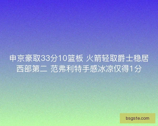 申京豪取33分10篮板 火箭轻取爵士稳居西部第二 范弗利特手感冰凉仅得1分