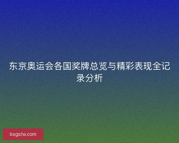东京奥运会各国奖牌总览与精彩表现全记录分析 东京奥运会各国奖牌总览与精彩表现全记录分析