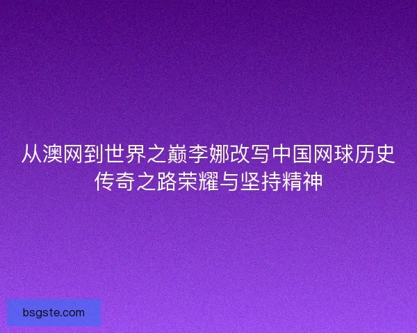 从澳网到世界之巅李娜改写中国网球历史传奇之路荣耀与坚持精神