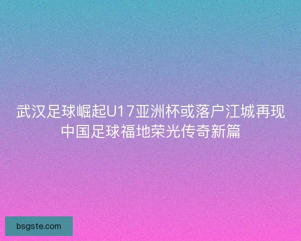 武汉足球崛起U17亚洲杯或落户江城再现中国足球福地荣光传奇新篇
