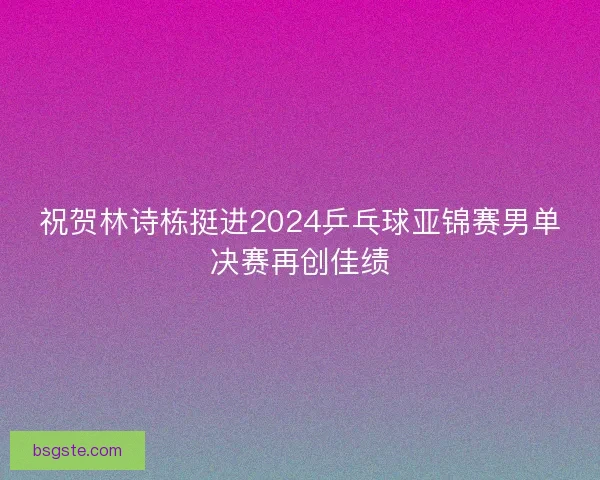 祝贺林诗栋挺进2024乒乓球亚锦赛男单决赛再创佳绩