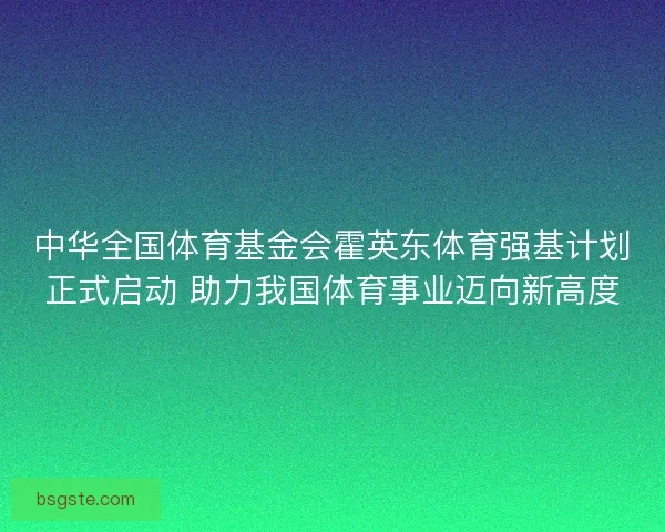 中华全国体育基金会霍英东体育强基计划正式启动 助力我国体育事业迈向新高度 中华全国体育基金会霍英东体育强基计划正式启动 助力我国体育事业迈向新高度