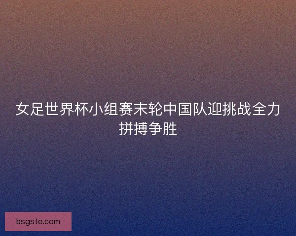 女足世界杯小组赛末轮中国队迎挑战全力拼搏争胜 女足世界杯小组赛末轮中国队迎挑战全力拼搏争胜