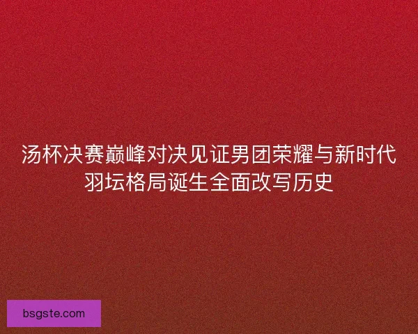 汤杯决赛巅峰对决见证男团荣耀与新时代羽坛格局诞生全面改写历史