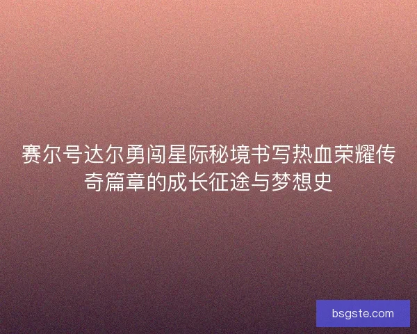 赛尔号达尔勇闯星际秘境书写热血荣耀传奇篇章的成长征途与梦想史 赛尔号达尔勇闯星际秘境书写热血荣耀传奇篇章的成长征途与梦想史