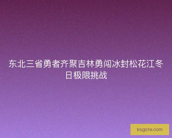 东北三省勇者齐聚吉林勇闯冰封松花江冬日极限挑战