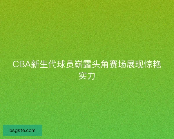 CBA新生代球员崭露头角赛场展现惊艳实力