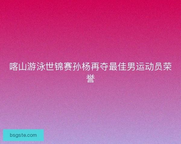 喀山游泳世锦赛孙杨再夺最佳男运动员荣誉