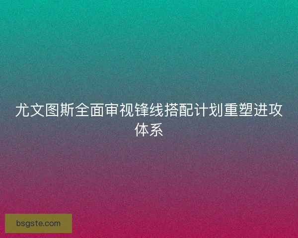尤文图斯全面审视锋线搭配计划重塑进攻体系