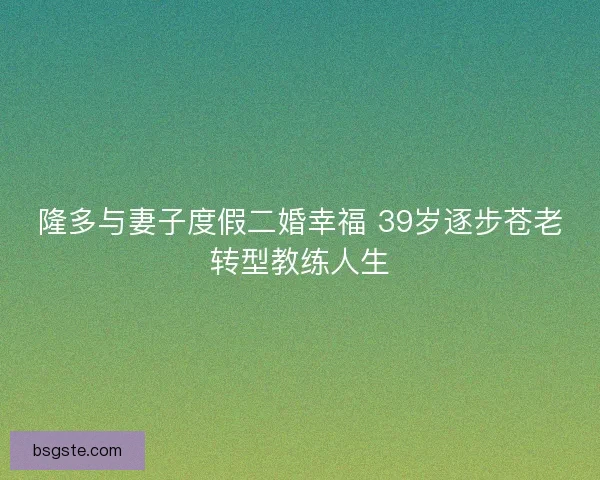 隆多与妻子度假二婚幸福 39岁逐步苍老转型教练人生 隆多与妻子度假二婚幸福 39岁逐步苍老转型教练人生